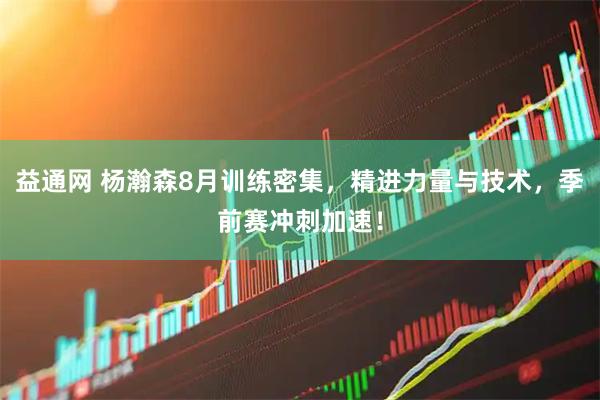 益通网 杨瀚森8月训练密集，精进力量与技术，季前赛冲刺加速！