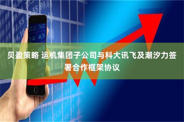 贝盈策略 运机集团子公司与科大讯飞及潮汐力签署合作框架协议