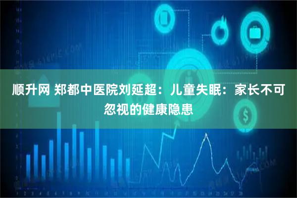 顺升网 郑都中医院刘延超：儿童失眠：家长不可忽视的健康隐患