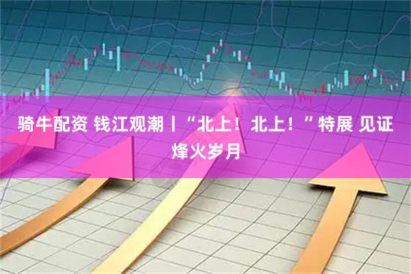 骑牛配资 钱江观潮丨“北上！北上！”特展 见证烽火岁月