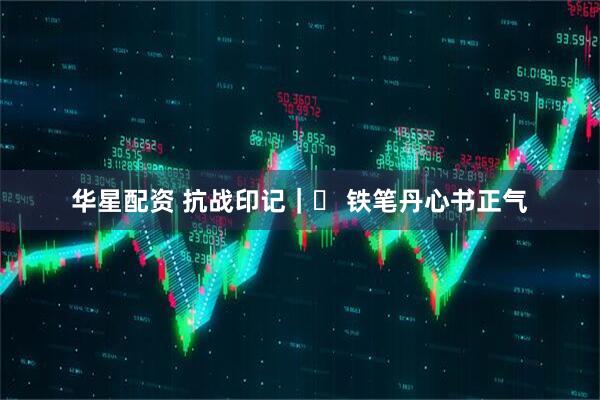 华星配资 抗战印记｜⑭ 铁笔丹心书正气