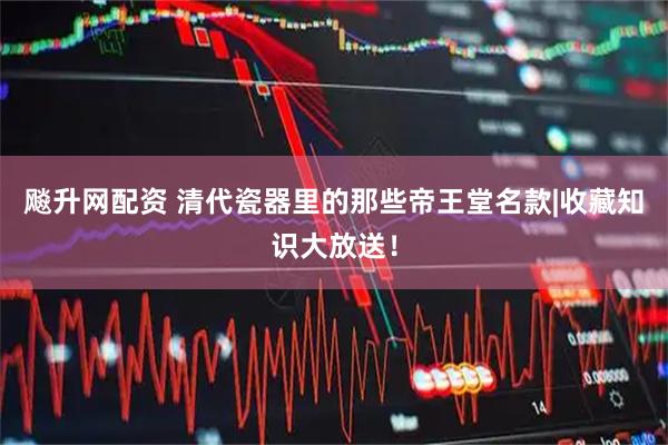 飚升网配资 清代瓷器里的那些帝王堂名款|收藏知识大放送！