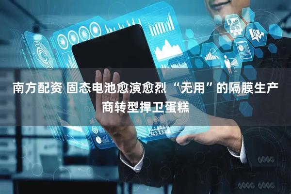 南方配资 固态电池愈演愈烈 “无用”的隔膜生产商转型捍卫蛋糕