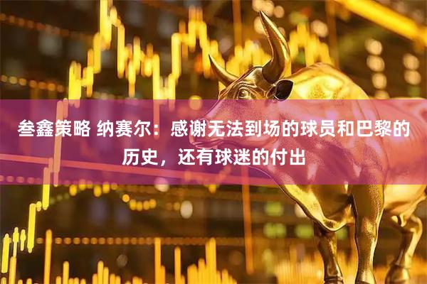 叁鑫策略 纳赛尔：感谢无法到场的球员和巴黎的历史，还有球迷的付出