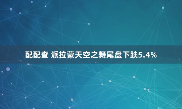 配配查 派拉蒙天空之舞尾盘下跌5.4%