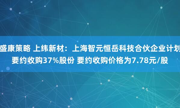 盛康策略 上纬新材：上海智元恒岳科技合伙企业计划要约收购37%股份 要约收购价格为7.78元/股