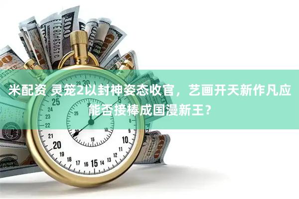 米配资 灵笼2以封神姿态收官，艺画开天新作凡应能否接棒成国漫新王？