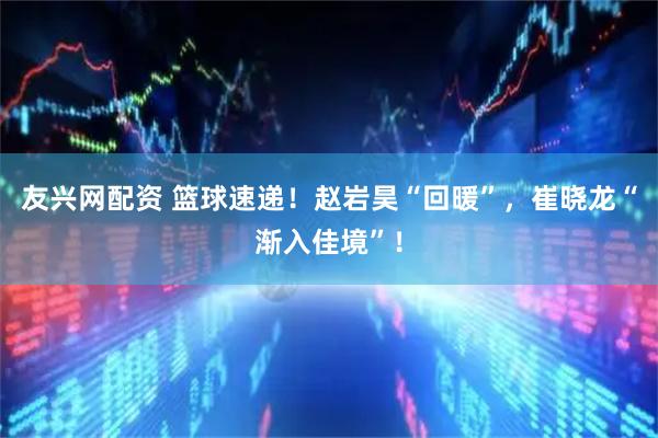 友兴网配资 篮球速递！赵岩昊“回暖”，崔晓龙“渐入佳境”！