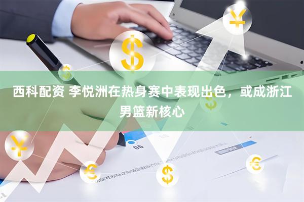 西科配资 李悦洲在热身赛中表现出色，或成浙江男篮新核心