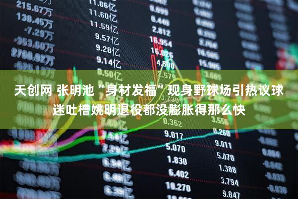 天创网 张明池“身材发福”现身野球场引热议球迷吐槽姚明退役都没膨胀得那么快