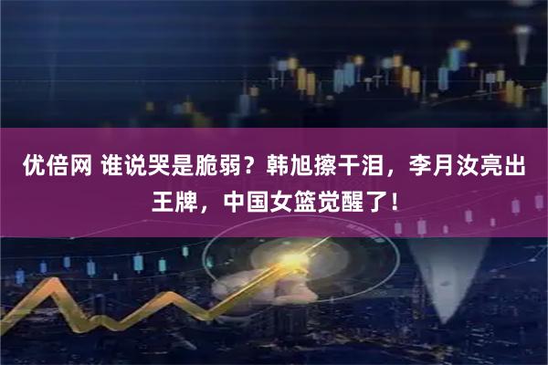 优倍网 谁说哭是脆弱？韩旭擦干泪，李月汝亮出王牌，中国女篮觉醒了！