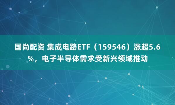 国尚配资 集成电路ETF（159546）涨超5.6%，电子半导体需求受新兴领域推动