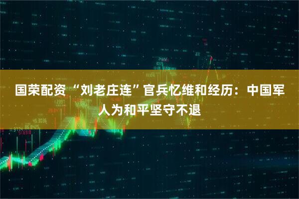 国荣配资 “刘老庄连”官兵忆维和经历：中国军人为和平坚守不退