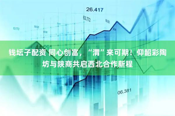 钱坛子配资 同心创富，“渭”来可期！仰韶彩陶坊与陕商共启西北合作新程