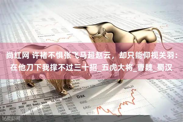 尚红网 许褚不惧张飞马超赵云，却只能仰视关羽：在他刀下我撑不过三十招_五虎大将_曹魏_蜀汉