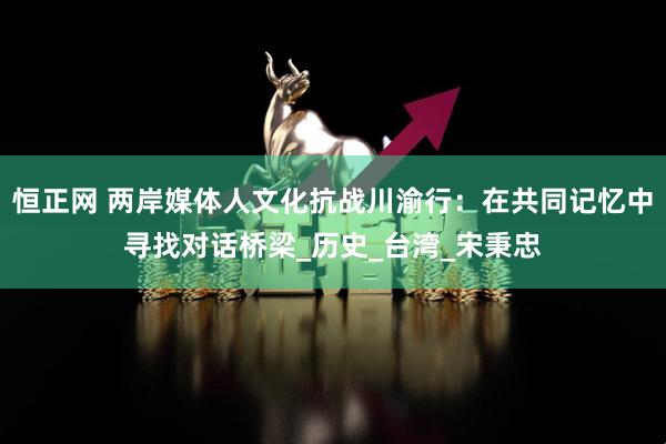恒正网 两岸媒体人文化抗战川渝行：在共同记忆中寻找对话桥梁_历史_台湾_宋秉忠