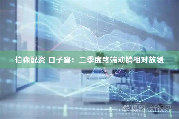 伯森配资 口子窖：二季度终端动销相对放缓