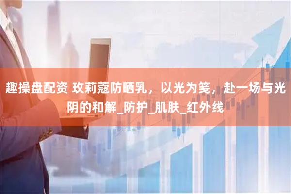 趣操盘配资 玫莉蔻防晒乳，以光为笺，赴一场与光阴的和解_防护_肌肤_红外线