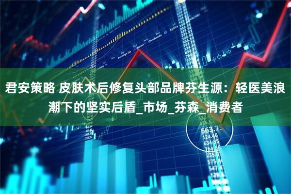 君安策略 皮肤术后修复头部品牌芬生源：轻医美浪潮下的坚实后盾_市场_芬森_消费者