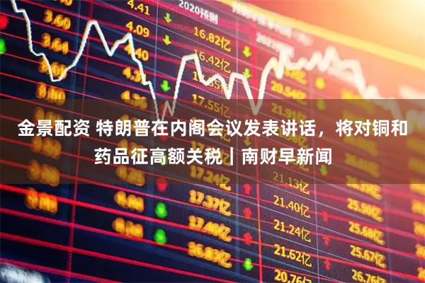 金景配资 特朗普在内阁会议发表讲话，将对铜和药品征高额关税｜南财早新闻