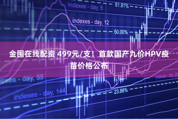 金囤在线配资 499元/支！首款国产九价HPV疫苗价格公布