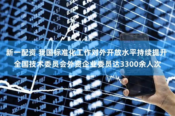 新一配资 我国标准化工作对外开放水平持续提升 全国技术委员会外资企业委员达3300余人次