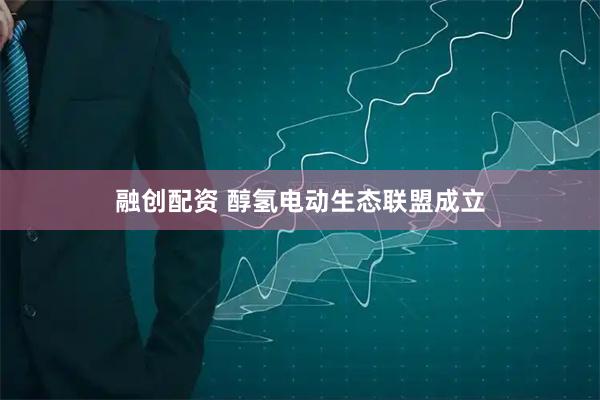 融创配资 醇氢电动生态联盟成立