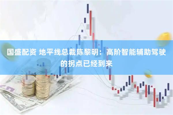 国盛配资 地平线总裁陈黎明：高阶智能辅助驾驶的拐点已经到来