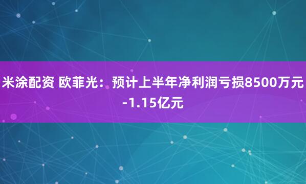 米涂配资 欧菲光：预计上半年净利润亏损8500万元-1.15亿元