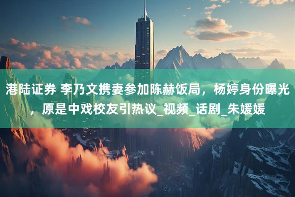 港陆证券 李乃文携妻参加陈赫饭局，杨婷身份曝光，原是中戏校友引热议_视频_话剧_朱媛媛
