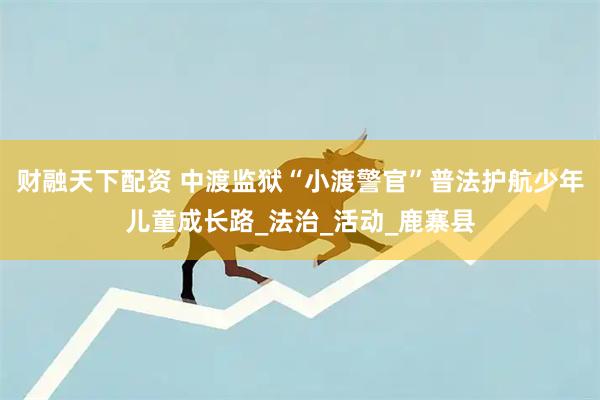 财融天下配资 中渡监狱“小渡警官”普法护航少年儿童成长路_法治_活动_鹿寨县