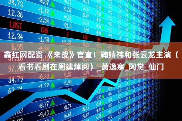鑫红网配资 《来战》官宣！鞠婧祎和张云龙主演（看书看剧在周建焯阅）_萧逸寒_阿黛_仙门