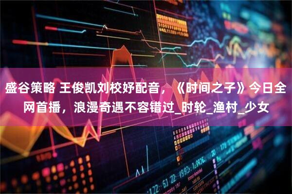 盛谷策略 王俊凯刘校妤配音，《时间之子》今日全网首播，浪漫奇遇不容错过_时轮_渔村_少女