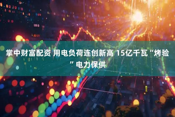 掌中财富配资 用电负荷连创新高 15亿千瓦“烤验”电力保供