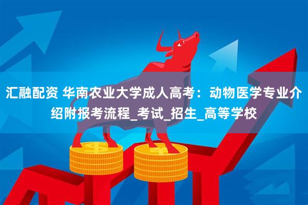 汇融配资 华南农业大学成人高考：动物医学专业介绍附报考流程_考试_招生_高等学校