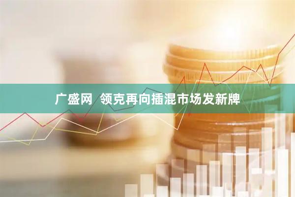 广盛网  领克再向插混市场发新牌