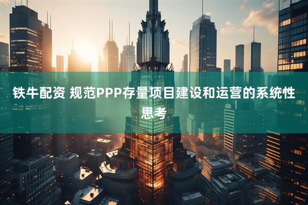 铁牛配资 规范PPP存量项目建设和运营的系统性思考
