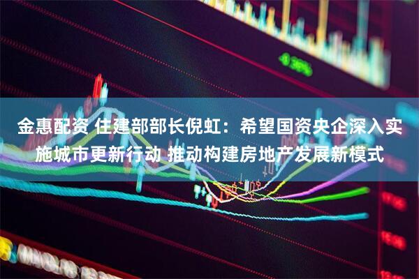 金惠配资 住建部部长倪虹：希望国资央企深入实施城市更新行动 推动构建房地产发展新模式