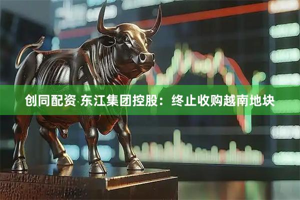 创同配资 东江集团控股：终止收购越南地块