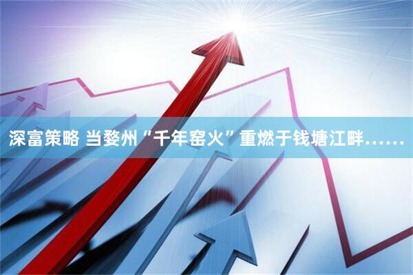 深富策略 当婺州“千年窑火”重燃于钱塘江畔……