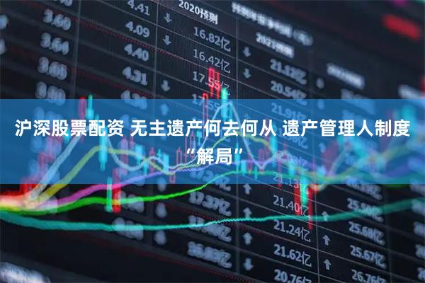 沪深股票配资 无主遗产何去何从 遗产管理人制度“解局”