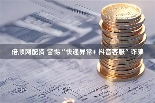 倍顺网配资 警惕“快递异常+ 抖音客服”诈骗