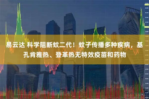 易云达 科学阻断蚊二代！蚊子传播多种疾病，基孔肯雅热、登革热无特效疫苗和药物