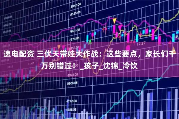 速电配资 三伏天带娃大作战：这些要点，家长们千万别错过！_孩子_沈锦_冷饮