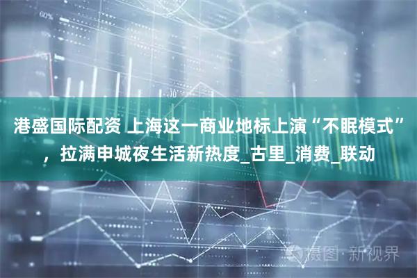 港盛国际配资 上海这一商业地标上演“不眠模式”，拉满申城夜生活新热度_古里_消费_联动