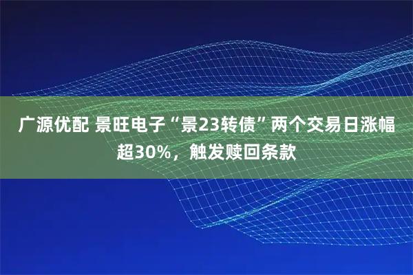 广源优配 景旺电子“景23转债”两个交易日涨幅超30%，触发赎回条款