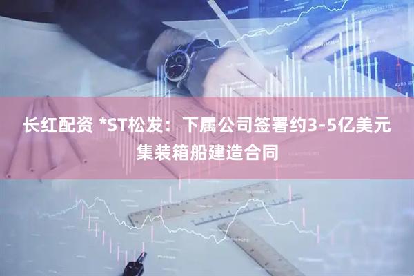 长红配资 *ST松发：下属公司签署约3-5亿美元集装箱船建造合同