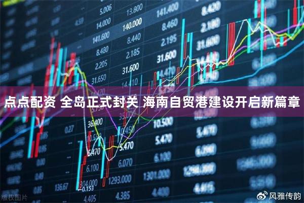 点点配资 全岛正式封关 海南自贸港建设开启新篇章
