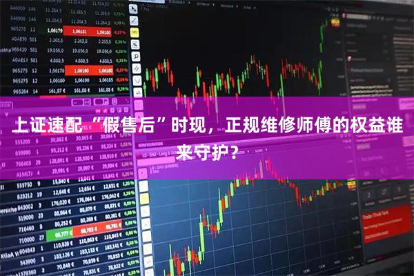 上证速配 “假售后”时现，正规维修师傅的权益谁来守护？