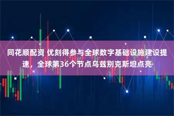 同花顺配资 优刻得参与全球数字基础设施建设提速，全球第36个节点乌兹别克斯坦点亮
